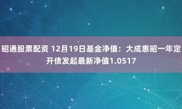 昭通股票配资 12月19日基金净值：大成惠昭一年定开债发起最新净值1.0517