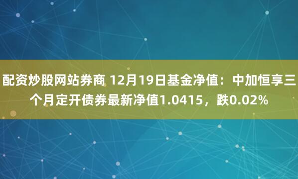 配资炒股网站券商 12月19日基金净值：中加恒享三个月定开债券最新净值1.0415，跌0.02%