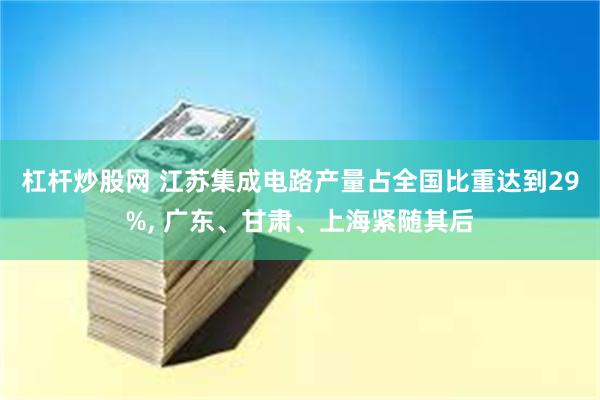 杠杆炒股网 江苏集成电路产量占全国比重达到29%, 广东、甘肃、上海紧随其后