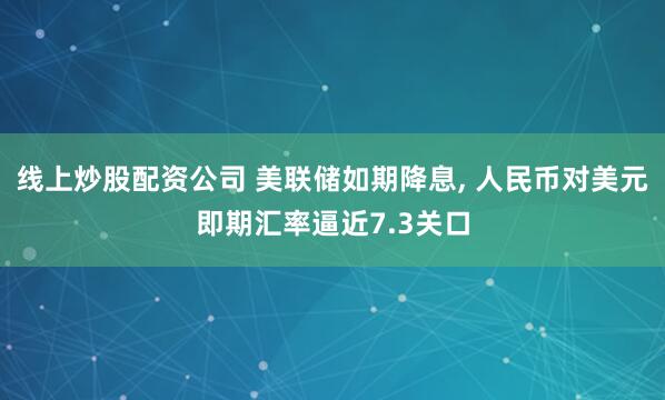 线上炒股配资公司 美联储如期降息, 人民币对美元即期汇率逼近7.3关口