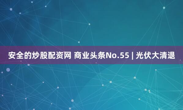 安全的炒股配资网 商业头条No.55 | 光伏大清退