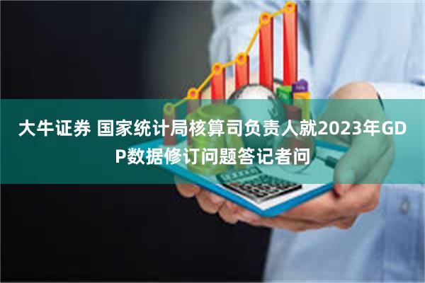 大牛证券 国家统计局核算司负责人就2023年GDP数据修订问题答记者问