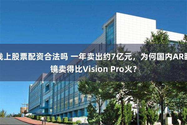 线上股票配资合法吗 一年卖出约7亿元，为何国内AR眼镜卖得比Vision Pro火？