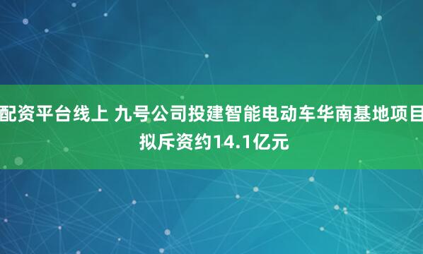 配资平台线上 九号公司投建智能电动车华南基地项目 拟斥资约14.1亿元