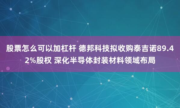 股票怎么可以加杠杆 德邦科技拟收购泰吉诺89.42%股权 深化半导体封装材料领域布局