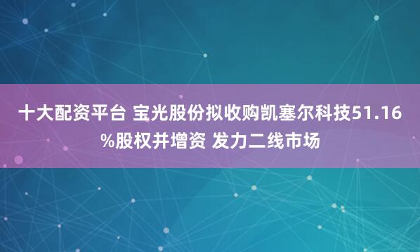 十大配资平台 宝光股份拟收购凯塞尔科技51.16%股权并增资 发力二线市场