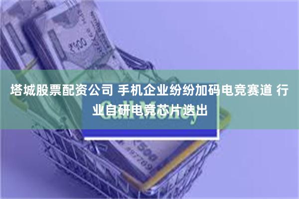 塔城股票配资公司 手机企业纷纷加码电竞赛道 行业自研电竞芯片迭出