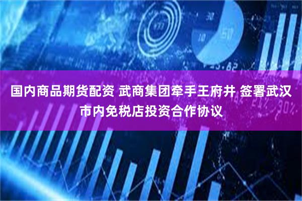 国内商品期货配资 武商集团牵手王府井 签署武汉市内免税店投资合作协议