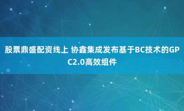 股票鼎盛配资线上 协鑫集成发布基于BC技术的GPC2.0高效组件