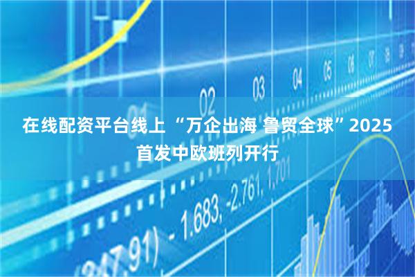 在线配资平台线上 “万企出海 鲁贸全球”2025首发中欧班列开行