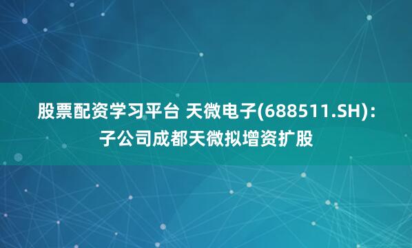 股票配资学习平台 天微电子(688511.SH)：子公司成都天微拟增资扩股