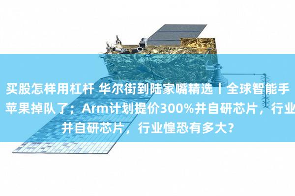 买股怎样用杠杆 华尔街到陆家嘴精选丨全球智能手机销量反弹，苹果掉队了；Arm计划提价300%并自研芯片，行业惶恐有多大？