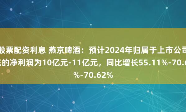 股票配资利息 燕京啤酒：预计2024年归属于上市公司股东的净利润为10亿元-11亿元，同比增长55.11%-70.62%