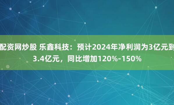 配资网炒股 乐鑫科技：预计2024年净利润为3亿元到3.4亿元，同比增加120%-150%