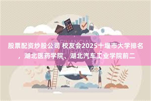 股票配资炒股公司 校友会2025十堰市大学排名 ，湖北医药学院、湖北汽车工业学院前二