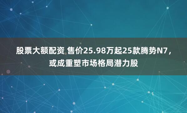 股票大额配资 售价25.98万起25款腾势N7，或成重塑市场格局潜力股