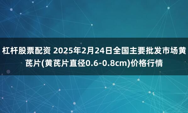 杠杆股票配资 2025年2月24日全国主要批发市场黄芪片(黄芪片直径0.6-0.8cm)价格行情