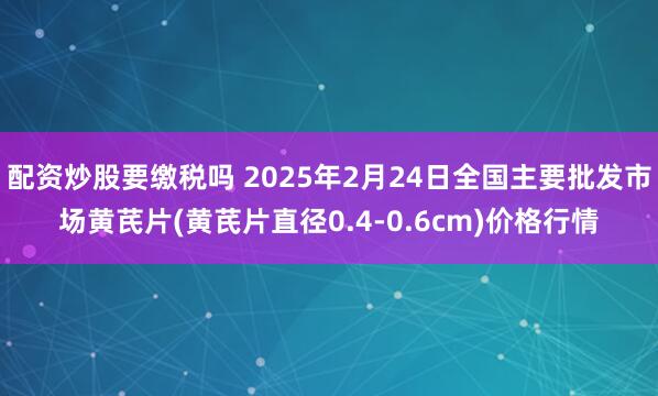 配资炒股要缴税吗 2025年2月24日全国主要批发市场黄芪片(黄芪片直径0.4-0.6cm)价格行情