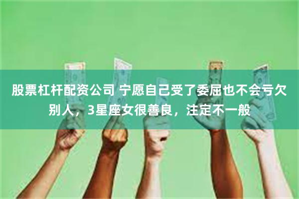 股票杠杆配资公司 宁愿自己受了委屈也不会亏欠别人，3星座女很善良，注定不一般