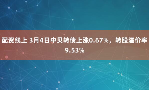 配资线上 3月4日中贝转债上涨0.67%，转股溢价率9.53%