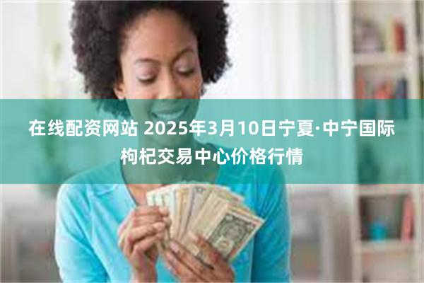 在线配资网站 2025年3月10日宁夏·中宁国际枸杞交易中心价格行情