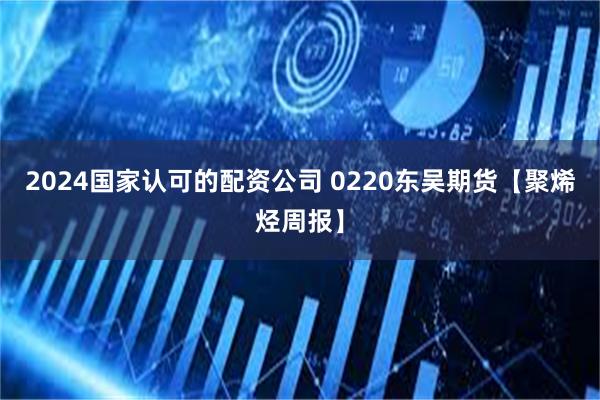 2024国家认可的配资公司 0220东吴期货【聚烯烃周报】