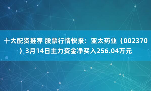 十大配资推荐 股票行情快报：亚太药业（002370）3月14日主力资金净买入256.04万元